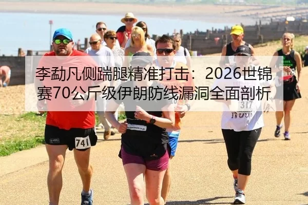 李勐凡侧踹腿精准打击：2026世锦赛70公斤级伊朗防线漏洞全面剖析